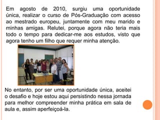 Em agosto de 2010, surgiu uma oportunidade
única, realizar o curso de Pós-Graduação com acesso
ao mestrado europeu, juntamente com meu marido e
minhas amigas. Relutei, porque agora não teria mais
todo o tempo para dedicar-me aos estudos, visto que
agora tenho um filho que requer minha atenção.




No entanto, por ser uma oportunidade única, aceitei
o desafio e hoje estou aqui persistindo nessa jornada
para melhor compreender minha prática em sala de
aula e, assim aperfeiçoá-la.
 