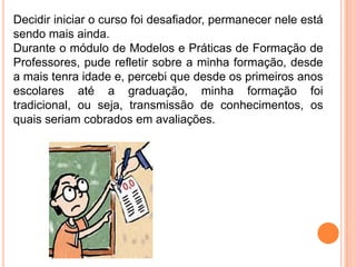 Decidir iniciar o curso foi desafiador, permanecer nele está
sendo mais ainda.
Durante o módulo de Modelos e Práticas de Formação de
Professores, pude refletir sobre a minha formação, desde
a mais tenra idade e, percebi que desde os primeiros anos
escolares até a graduação, minha formação foi
tradicional, ou seja, transmissão de conhecimentos, os
quais seriam cobrados em avaliações.
 
