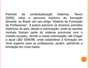 Partindo    da     contextualização   histórica,  Tanuri
(2000), refaz o percurso histórico da formação
docente, no Brasil, em seu artigo “História da Formação
de Professores”. A autora percorre os diversos períodos
históricos do país, desde a colonização, onde as escolas
normais fizeram parte do sistema provincial com o
modelo europeu, devido a nossa colonização; até chegar
a atual LBD 9394/96, onde estabelece a formação em
nível superior para os professores, porém, admitindo a
formação em nível médio.
 