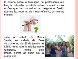 O estudo sobre a formação de professores me
lançou o desafio de refletir sobre os anseios e as
razões que me conduziram ao magistério. Desfio
que me fez reportar, de modo reflexivo, as minhas
origens.




Nasci no estado de Minas
Gerais, na cidade de Belo
Horizonte, no dia 22 de janeiro de
1.984, numa família relativamente
numerosa.        Tenho        seis
irmãos, dentre os quais sou a
quarta filha.
 