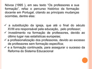 Nóvoa (1995 ), em seu texto “Os professores e sua
formação”, refaz o percurso histórico da formação
docente em Portugal, citando as principais mudanças
ocorridas, dentre elas:


 a substituição da igreja, que até o final do século
  XVIII era responsável pela educação, pelo professor;
 investimento na formação de professores, devido ao
  último lugar nas estatísticas europeias;
 a profissionalização dos professores, devido ao excesso
  de professores sem formação especifica;
 e a formação continuada, para assegurar o sucesso da
  Reforma do Sistema Educacional
 