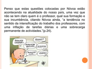 Penso que estas questões colocadas por Nóvoa estão
acontecendo na atualidade do nosso país, uma vez que
não se tem claro quem é o professor, qual sua formação e
sua incumbência, citando Nóvoa ainda, “a tendência no
sentido da intensificação do trabalho dos professores, com
uma inflação de tarefas diárias e uma sobrecarga
permanente de actividades.”(p.24).
 