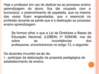 Hoje o professor em vez de dedicar-se ao processo ensino
aprendizagem do aluno, fica tão ocupado com a
burocracia, o preenchimento de papelada, que na maioria
das vezes ficam engavetadas, que o essencial na
profissão docente se perde que é a dedicação ao processo
ensino aprendizagem.

     Se formos olhar o que a Lei de Diretrizes e Bases da
     Educação Nacional, (LDBEN) nº 9394/96, nos diz
     sobre          as        incumbências             dos
     professores, encontraremos no artigo 13, o seguinte:

Os docentes incumbir-se-ão de:
I - participar da elaboração da proposta pedagógica do
estabelecimento de ensino;
 