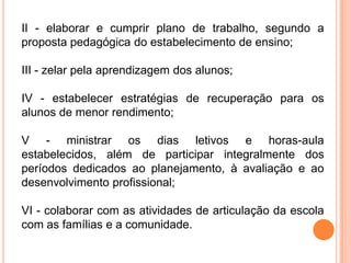 II - elaborar e cumprir plano de trabalho, segundo a
proposta pedagógica do estabelecimento de ensino;

III - zelar pela aprendizagem dos alunos;

IV - estabelecer estratégias de recuperação para os
alunos de menor rendimento;

V - ministrar os dias letivos e horas-aula
estabelecidos, além de participar integralmente dos
períodos dedicados ao planejamento, à avaliação e ao
desenvolvimento profissional;

VI - colaborar com as atividades de articulação da escola
com as famílias e a comunidade.
 