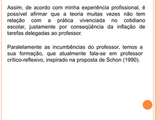 Assim, de acordo com minha experiência profissional, é
possível afirmar que a teoria muitas vezes não tem
relação com a prática vivenciada no cotidiano
escolar, justamente por conseqüência da inflação de
tarefas delegadas ao professor.

Paralelamente as incumbências do professor, temos a
sua formação, que atualmente fala-se em professor
crítico-reflexivo, inspirado na proposta de Schon (1990).
 