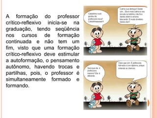 A formação do professor
crítico-reflexivo inicia-se na
graduação, tendo seqüência
nos cursos de formação
continuada e não tem um
fim, visto que uma formação
crítico-reflexivo deve estimular
a autoformação, o pensamento
autônomo, havendo trocas e
partilhas, pois, o professor é
simultaneamente formado e
formando.
 