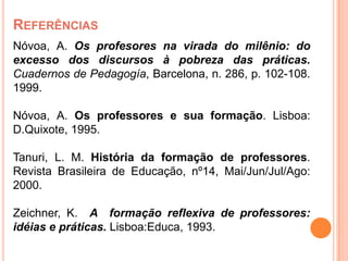 REFERÊNCIAS
Nóvoa, A. Os profesores na virada do milênio: do
excesso dos discursos à pobreza das práticas.
Cuadernos de Pedagogía, Barcelona, n. 286, p. 102-108.
1999.

Nóvoa, A. Os professores e sua formação. Lisboa:
D.Quixote, 1995.

Tanuri, L. M. História da formação de professores.
Revista Brasileira de Educação, nº14, Mai/Jun/Jul/Ago:
2000.

Zeichner, K. A formação reflexiva de professores:
idéias e práticas. Lisboa:Educa, 1993.
 
