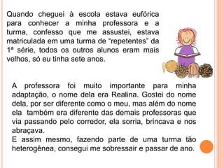 Quando cheguei à escola estava eufórica
para conhecer a minha professora e a
turma, confesso que me assustei, estava
matriculada em uma turma de “repetentes” da
1ª série, todos os outros alunos eram mais
velhos, só eu tinha sete anos.


 A professora foi muito importante para minha
 adaptação, o nome dela era Realina. Gostei do nome
 dela, por ser diferente como o meu, mas além do nome
 ela também era diferente das demais professoras que
 via passando pelo corredor, ela sorria, brincava e nos
 abraçava.
 E assim mesmo, fazendo parte de uma turma tão
 heterogênea, consegui me sobressair e passar de ano.
 
