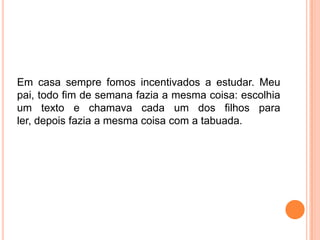 Em casa sempre fomos incentivados a estudar. Meu
pai, todo fim de semana fazia a mesma coisa: escolhia
um texto e chamava cada um dos filhos para
ler, depois fazia a mesma coisa com a tabuada.
 