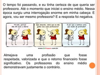 O tempo foi passando, e eu tinha certeza de que queria ser
professora. Até o momento que iniciei o ensino médio. Nessa
época surgiu uma interrogação enorme em minha cabeça: E
agora, vou ser mesmo professora? E a resposta foi negativa.




Almejava       uma       profissão      que       fosse
respeitada, valorizada e que o retorno financeiro fosse
significativo. Os professores do ensino médio
demonstravam justamente o contrário.
 