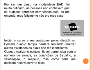 Por ser um curso na modalidade EAD, foi
muito criticado, as pessoas não confiavam que
se pudesse aprender com vídeos-aula, eu até
entendo, mas felizmente não é o meu caso.




Iniciei o curso e me apaixonei pelas disciplinas.
Percebi quanto tempo perdera tentando realizar
outras atividades as quais não me identificava.
Quando realizei o estágio fiquei apreensiva com o
número de alunos, as condições de trabalho, a
valorização, o respeito, mas como tinha me
decidido resolvi correr o risco.
 