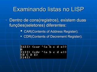Examinando listas no LISP Dentro de cons(registros), existem duas funções(seletores) diferentes:  CAR(Contents of Address Register); CDR(Contents of Decrement Register); 