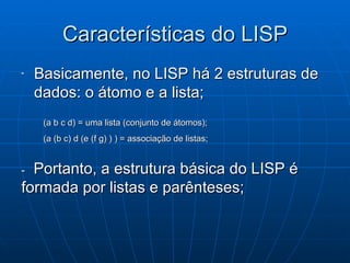 Características do LISP Basicamente, no LISP há 2 estruturas de dados: o átomo e a lista; (a b c d) = uma lista (conjunto de átomos); (a (b c) d (e (f g) ) ) = associação de listas; -   Portanto, a estrutura básica do LISP é formada por listas e parênteses; 