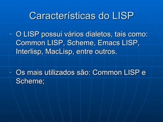 Características do LISP O LISP possui vários dialetos, tais como: Common LISP, Scheme, Emacs LISP, Interlisp, MacLisp, entre outros. Os mais utilizados são: Common LISP e Scheme; 