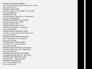  *  CATEDRAL SÃO CARLOS BORROMEU      Praça D. José Marcondes Homem de Mello, s/n - Centro      Fone: (16) 3371-2277    * PARÓQUIA SANTA ISABEL      Rua Padre Joaquim C. de Camargo, 54 - Vila Isabel      Fone: (16) 3368-2924    * PARÓQUIA SÃO JOSÉ        Rua Silvério Ignarra Sobrinho, s/n - Vila Monteiro      Fone/Fax: (16) 3368-6044    * PARÓQUIA SÃO BENEDITO (29/12/1996)      Rua General Osório, 510 - Centro      Fone/Fax: (16) 3371-0247                  * PARÓQUIA SÃO NICOLAU DE FLÜE      Rua Pedro Raimundo, 80  -  Vila Carmem      Fone: (16) 3307-8587    * PARÓQUIA SANTO ANTONIO DE PÁDUA      Av. Sallum - Praça Pe. Roque Pinto de Barros, s/n      Fone: (16) 3307-5552    * PARÓQUIA NOSSA SENHORA APARECIDA      Rua Dr. João Sabino, 1.514 - Redenção      Fone: (16) 3375-2560    * PARÓQUIA SANTA MADRE CABRINI      Av. Paulo VI, s/n - Jd. Cruzeiro do Sul      Fone: (16) 3375-2028    * PARÓQUIA NOSSA SENHORA DE GUADALUPE      Rua Hilário Martins Dias, 305 - Cidade Aracy I      Fone: (16) 3375-2168    * PARÓQUIA NOSSA SENHORA DO CARMO      Rua Eugênio Andrade Egas, 146 - Tijuco Preto    * PARÓQUIA SÃO FRANCISCO DE ASSIS      Rua Ceará, 480  -  Jardim Pacaembu    * PARÓQUIA SÃO SEBASTIÃO      Rua. Dr. Carlos Botelho, 2.371      Fone: (16) 3371-9271