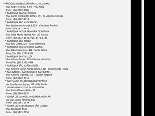 * PARÓQUIA NOSSA SENHORA AUXILIADORA      Rua Padre Teixeira, 3.649 - Vila Nery      Fone: (16) 2107-3300    * PARÓQUIA SANTA EDWIGES      Rua Carlos Dirceu dos Santos, 69 -  B. Maria Stela Fagá      Fone: (16) 3372-8712    * PARÓQUIA SÃO JUDAS TADEU      Rua Jesuíno de Arruda, 3.135 - Vila Santo Antônio      Fone: (16) 3371-8487    * PARÓQUIA NOSSA SENHORA DE FÁTIMA      Rua Dona Maria Jacinta, 40 -  Jd. Paraíso      Fone: (16) 3372-1641 / Fax: 3372-1144    * PARÓQUIA SÃO ROQUE      Rua Bela Cintra, s/n - Água Vermelha    * PARÓQUIA SANTA RITA DE CÁSSIA      Rua Alberto Lanzoni, 474 - Santa Felícia      Fone/Fax: (16) 3372-6199    * PARÓQUIA SANTA LUZIA      Rua Juliano Parolo, 141 - Parque Industrial      Fone/Fax: (16) 3361-4894    * PARÓQUIA SÃO JOÃO BATISTA      Rua Antonio Carlos Ferraz Salles, 1315 - Bairro Santa Felícia    * SÃO GABRIEL, SÃO MIGUEL E SÃO RAFAEL      Rua Antônio Gigliote, 285  -  Jardim Tangará      Fone: (16) 3307-4915    * SANTUÁRIO DE ADORAÇÃO PERPÉTUA      Av. José Pereira Lopes, 386 - Vila Prado    * IGREJA ADVENTISTA DA PROMESSA      Rua Padre Oliveira Rolin, 33      Fone: (16) 3364-5230    * IGREJA DO EVANGELHO QUADRANGULARAvGips Garcia Ferreira, 690      Fone: (16) 3361-1334    * IGREJA DO NAZARENO DE SÃO CARLOS      Rua Episcopal, 1500      Fone: (16) 3371-7955