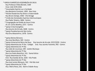 * IGREJA EVANGÉLICA ASSEMBLÉIA DE DEUS      Rua Professor Elídia Benetti, 1300      Fone: (16) 3378-3356    * Associação Espírita Luz e Caridade      Rua Benjamin Constant, 1003 - Boa Vista    * Núcleo Kardecista Paz Amor e Fraternidade      Rua Bruno Giongo, 3560 - Vila Deriggi    * União das Sociedades Espíritas Intermunicipais      Rua Padre Teixeira, 1806 - Centro    * Congregação da Paixão de Jesus Cristo      Av. Dr. Carlos Botelho, 2371 - Centro    * Igreja Crista Evangélica      Rua Jesuíno de Arruda, 3448 - Centro    * Igreja Presbiteriana de São Carlos      Rua Dna Alexandrina, 1478 - Centro    * Igreja Batista Bereana      Rua Jose Bonifácio, 569 - Centro    * Igreja Universal do Reino de Deus     Rua Jesuíno de Arruda, 2227/2259 - Centro    * Igreja Adventista do 7º Dia - Colégio     End.: Rua Jacinto Favoreto, 992 - Centro    * Igreja Adventista do 7º Dia      Rua João de Lourenço, 249 - Jardim Munique    * Igreja Adventista do 7º Dia      Rua Luiz Pedro Bianchini, 531 - Santa Felícia    * Igreja Adventista do 7º Dia      End.: Rua Gastão de Sá, 1620 - Vila Prado    * Igreja Adventista do 7º Dia      Rua José Lemes Marques, 562 - Vila São José    * Igreja Adventista do 7º Dia      Rua. Mário Rossi, 261 - Bairro Cidade Aracy