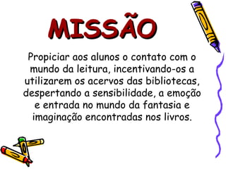 MISSÃO Propiciar aos alunos o contato com o mundo da leitura, incentivando-os a utilizarem os acervos das bibliotecas, despertando a sensibilidade, a emoção e entrada no mundo da fantasia e imaginação encontradas nos livros. 
