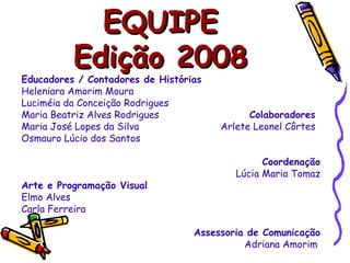 EQUIPE Edição 2008 Educadores / Contadores de Histórias Heleniara Amorim Moura Luciméia da Conceição Rodrigues Maria Beatriz Alves Rodrigues  Colaboradores Maria José Lopes da Silva  Arlete Leonel Côrtes Osmauro Lúcio dos Santos Coordenação Lúcia Maria Tomaz Arte e Programação Visual Elmo Alves Carla Ferreira Assessoria de Comunicação Adriana Amorim  