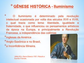 * O Iluminismo é determinado pela revolução
intelectual ocasionada por volta dos séculos XVII e XVIII,
o qual trazia como lema: liberdade, igualdade e
fraternidade, o que influenciou os pensamentos artísticos
da época na Europa, e principalmente a Revolução
Francesa, a independência das colônias
*inglesas da América
*Anglo-Saxônica e no Brasil,
*a Inconfidência Mineira.
*GÊNESE HISTÓRICA - Iluminismo
VANLOO,L Denis Diderot.1767. Filósofo e
Escritor Francês.
 
