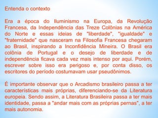 Entenda o contexto
Era a época do Iluminismo na Europa, da Revolução
Francesa, da Independência das Treze Colônias na América
do Norte e essas ideias de "liberdade", "igualdade" e
"fraternidade" que nasceram na Filosofia Francesa chegaram
ao Brasil, inspirando a Inconfidência Mineira. O Brasil era
colônia de Portugal e o desejo de liberdade e de
independência ficava cada vez mais intenso por aqui. Porém,
escrever sobre isso era perigoso e, por conta disso, os
escritores do período costumavam usar pseudônimos.
É importante observar que o Arcadismo brasileiro passa a ter
características mais próprias, diferenciando-se da Literatura
europeia. Sendo assim, a Literatura Brasileira passa a ter mais
identidade, passa a "andar mais com as próprias pernas", a ter
mais autonomia.
 