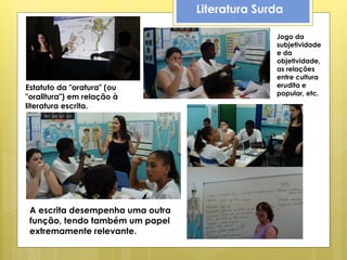 Literatura Surda

                                                Jogo da
                                                subjetividade
                                                e da
                                                objetividade,
                                                as relações
                                                entre cultura
Estatuto da "oratura" (ou                       erudita e
                                                popular, etc.
"oralitura") em relação à
literatura escrita.




 A escrita desempenha uma outra
 função, tendo também um papel
 extremamente relevante.
 