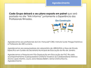 Agradecimento



 Cada Grupo deixará o seu plano exposto em painel que será
 postado no site “IHA Informa” juntamente a Experiência dos
 Profissionais filmados.




Agradecemos aos profissionais da E.M. França(5ª CRE): Instrutor Surdo Thiago/Verônica
e Professora de AEE Luciana.

Agradecemos aos pesquisadores do Laboratório de LIBRAS/IHA e Área de Estudo
Específico em Surdez da Secretaria Municipal de Educação do Rio de Janeiro.

Agradecemos a Pesquisa em Pós-Graduação em Educação da PUC Rio pelo
acompanhamento à pesquisadora Cristiane Taveira e às Colaboradoras Mônica
Astuto Lopes Martins, Laura Jane Messias Belém, Sônia Cristina Rocha .
Agradecimento
 