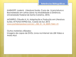 Referências Bibliográficas


KARNOPP, Lodenir. Literatura Surda. Curso de Licenciatura e
Bacharelado em Letras-Libras na Modalidade a Distância.
Universidade Federal de Santa Catarina, 2010.

MOURÃO, Cláudio H. N. Adaptação e Tradução em Literatura
Surda. IX Portal ANPED SUL. Caxias do Sul, 2012
www.portalanpedsul.com.br/.../08_31_14_3009-7345-1-P.


Outros materiais utilizados:
Imagens de capas de DVDs, Livros na Internet da LSB Vídeo e
Arara Azul.
 
