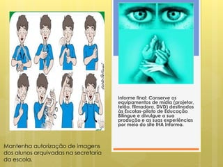 Informe final: Conserve os
                                      equipamentos de mídia (projetor,
                                      telão, filmadora, DVD) destinados
                                      às Escolas-piloto de Educação
                                      Bilíngue e divulgue a sua
                                      produção e as suas experiências
                                      por meio do site IHA Informa.



Mantenha autorização de imagens
dos alunos arquivadas na secretaria
da escola.
 