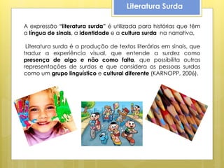 Literatura Surda

A expressão “literatura surda” é utilizada para histórias que têm
a língua de sinais, a identidade e a cultura surda na narrativa.

 Literatura surda é a produção de textos literários em sinais, que
traduz a experiência visual, que entende a surdez como
presença de algo e não como falta, que possibilita outras
representações de surdos e que considera as pessoas surdas
como um grupo linguístico e cultural diferente (KARNOPP, 2006).
 