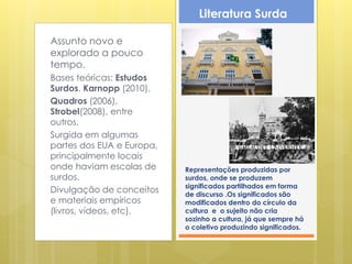 Literatura Surda

Assunto novo e
explorado a pouco
tempo.
Bases teóricas: Estudos
Surdos, Karnopp (2010),
Quadros (2006),
Strobel(2008), entre
outros.
Surgida em algumas
partes dos EUA e Europa,
principalmente locais
onde haviam escolas de     Representações produzidas por
surdos.                    surdos, onde se produzem
                           significados partilhados em forma
Divulgação de conceitos    de discurso .Os significados são
e materiais empíricos      modificados dentro do círculo da
(livros, vídeos, etc).     cultura e o sujeito não cria
                           sozinho a cultura, já que sempre há
                           o coletivo produzindo significados.
 