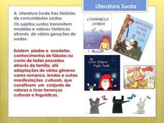 Literatura Surda
A Literatura Surda traz histórias
de comunidades surdas.
Os sujeitos surdos transmitem
modelos e valores históricos
através de várias gerações de
surdos.

Existem piadas e anedotas,
conhecimentos de fábulas ou
conto de fadas passados
através da família, até
adaptações de vários gêneros
como romance, lendas e outras
manifestações culturais, que
constituem um conjunto de
valores e ricas heranças
culturais e linguísticas.
 