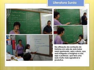 Literatura Surda




 Na utilização da contação de
 histórias em sala de aula todos
 saem ganhando, seja o aluno, que
 será instigado a imaginar e criar,
 seja o professor, que terá uma
 aula muito mais agradável e
 produtiva.
 