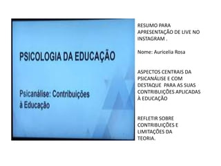 RESUMO PARA
APRESENTAÇÃO DE LIVE NO
INSTAGRAM .
Nome: Auricelia Rosa
ASPECTOS CENTRAIS DA
PSICANÁLISE E COM
DESTAQUE PARA AS SUAS
CONTRIBUIÇÕES APLICADAS
À EDUCAÇÃO
REFLETIR SOBRE
CONTRIBUIÇÕES E
LIMITAÇÕES DA
TEORIA.
 