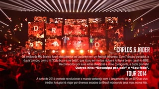 Os irmãos de Rio Branco foram descobertos ao cantarem em um festival sertanejo. Com 7 discos gravados, a
dupla bombou com o hit “Cala boca e me beija”, que tocou em muitas rádios e foi tema de um casal no BBB.
Reconhecidos por suas letras divertidas e ritmo contagiante, a dupla promete!
Outros hits: “Desculpa pra sair” e “Sou foda”.
Carlos & Jader
A turnê de 2014 promete revolucionar o mundo sertanejo com o lançamento de um DVD ao vivo
inédito. A dupla irá viajar por diversos estados do Brasil mostrando seus mais novos hits.
TOUR 2014
 