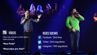 Clique nas músicas e confira alguns
vídeos da dupla.
Vídeos
“Desculpa pra Sair”
“Sou Foda”
Facebook: 18mil likes
Twitter: 23mil seguidores
Instagram: 1400 seguidores
Redes sociais
 