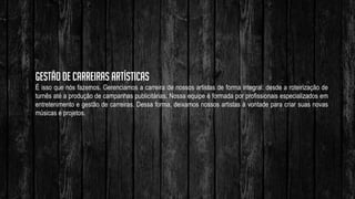 Gestão de carreiras artísticas
É isso que nós fazemos. Gerenciamos a carreira de nossos artistas de forma integral: desde a roteirização de
turnês até a produção de campanhas publicitárias. Nossa equipe é formada por profissionais especializados em
entretenimento e gestão de carreiras. Dessa forma, deixamos nossos artistas à vontade para criar suas novas
músicas e projetos.
 