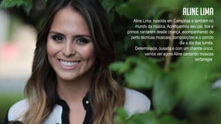 Aline Lima, nascida em Campinas e também no
mundo da música. Acompanhou seu pai, tios e
primos cantarem desde criança, acompanhando de
perto técnicas musicais, composições e o corrido
dia a dia das turnês.
Determinada, ousada e com um charme único,
vamos ver agora Aline cantando músicas
sertanejas.
Aline lima
 