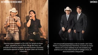 A turnê 2014 se divide em shows do CD/DVD “Do Tamanho do Nosso Amor” e do projeto Sinfônico,
com a orquestra Bachiana de João Carlos Martins.
TOUR 2014
Do tamanho do nosso amor sinfônico
Este novo show é baseado no CD e DVD “Do Tamanho do Nosso
Amor”, gravados ao vivo no Wood´s Bar de São Paulo, com
produção de Fernando Zorzanello (da dupla Fernando e Sorocaba),
participações especiais de Dexterz, do rapper Cabal e de Fernando
e Sorocaba.
Uma emocionante apresentação ao lado do maestro João Carlos
Martins e a Orquestra Bachiana Filarmônica. O encontro da música
clássica com a música sertaneja trouxe uma novidade já que
podemos ouvir os dois estilos musicais em arranjos únicos. Um
show emocionante e inesquecível!
 