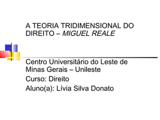 A TEORIA TRIDIMENSIONAL DO
DIREITO – MIGUEL REALE

Centro Universitário do Leste de
Minas Gerais – Unileste
Curso: Direito
Aluno(a): Lívia Silva Donato

 
