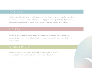 top liv
U p liv
Cober tura duplex tão diferenciada que os quar tos ficam no primeiro andar e a sala e
a cozinha, no segundo. O elevador leva aos 2 pavimentos e garante total privacidade:
seus convidados podem ir direto para o terraço, sem passar pela área íntima.
Confor to, praticidade e muito requinte em apar tamentos com opção de varanda
gourmet*
para você reunir a família ou os amigos sempre, em um ambiente leve e
descontraído.
Apar tamentos no térreo com jardim par ticular, opção de piscina*
e aquela sensação gostosa de estar em uma casa de verdade.
G arden liv
* os kits de var anda gourme t e piscina são opcionais e não estão incluídos no preço da unidade.
 