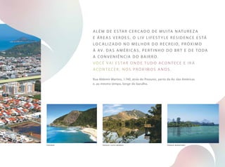 Além de estar cercado de muita nature z a
e áreas verdes, o liv lifest y le residence está
localiz ado no melh or do recreio, pr óximo
à av. das am éricas, pertin h o do brt e de toda
a conveni ência do bairro.
você vai estar onde tudo acontece e ir á
acontecer , nos pr óximos anos.
Rua Aldemir Martins, 1.740, atrás do Prezunic, perto da Av. das Américas
e, ao mesmo tempo, longe do barulho.
P rain h a parque c h ico mendes parque marapendi
 