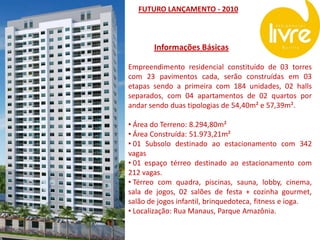 FUTURO LANÇAMENTO - 2010



       Informações Básicas

Empreendimento residencial constituído de 03 torres
com 23 pavimentos cada, serão construídas em 03
etapas sendo a primeira com 184 unidades, 02 halls
separados, com 04 apartamentos de 02 quartos por
andar sendo duas tipologias de 54,40m² e 57,39m².

• Área do Terreno: 8.294,80m²
• Área Construída: 51.973,21m²
• 01 Subsolo destinado ao estacionamento com 342
vagas
• 01 espaço térreo destinado ao estacionamento com
212 vagas.
• Térreo com quadra, piscinas, sauna, lobby, cinema,
sala de jogos, 02 salões de festa + cozinha gourmet,
salão de jogos infantil, brinquedoteca, fitness e ioga.
• Localização: Rua Manaus, Parque Amazônia.
 