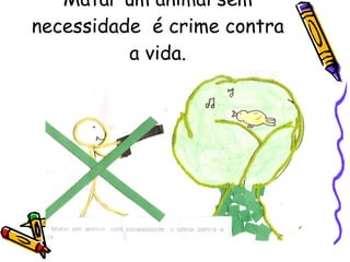 Matar um animal sem necessidade  é crime contra a vida. 