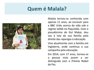 Quem é Malala?
Malala tornou-se conhecida com
apenas 11 anos, ao escrever para
a BBC Urdu acerca da vida sob o
regime talibã no Paquistão. Com o
pseudónimo de Gul Makai, deu
voz à luta da sua família pelo
direito das raparigas à educação.
Vive atualmente com a família em
Inglaterra, onde contínua a sua
campanha pela educação.
Em 2014, com 17 anos, tornou-se
a pessoa mais jovem a ser
distinguida com o Prémio Nobel
da Paz.
 