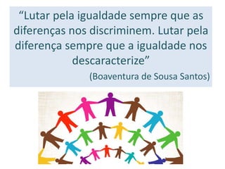 “Lutar pela igualdade sempre que as
diferenças nos discriminem. Lutar pela
diferença sempre que a igualdade nos
descaracterize”
(Boaventura de Sousa Santos)
 