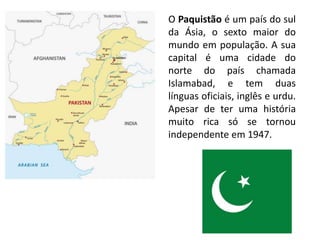 O Paquistão é um país do sul
da Ásia, o sexto maior do
mundo em população. A sua
capital é uma cidade do
norte do país chamada
Islamabad, e tem duas
línguas oficiais, inglês e urdu.
Apesar de ter uma história
muito rica só se tornou
independente em 1947.
 