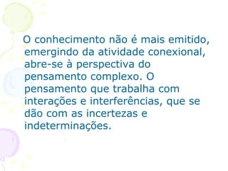 O conhecimento não é mais emitido,
emergindo da atividade conexional,
abre-se à perspectiva do
pensamento complexo. O
pensamento que trabalha com
interações e interferências, que se
dão com as incertezas e
indeterminações.
 