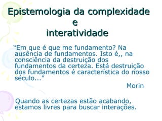 Epistemologia da complexidade
              e
       interatividade
 “Em que é que me fundamento? Na
 ausência de fundamentos. Isto é,, na
 consciência da destruição dos
 fundamentos da certeza. Está destruição
 dos fundamentos é característica do nosso
 século...”
                                   Morin

 Quando as certezas estão acabando,
 estamos livres para buscar interações.
 
