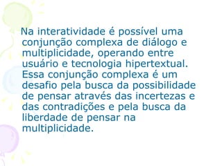 Na interatividade é possível uma
conjunção complexa de diálogo e
multiplicidade, operando entre
usuário e tecnologia hipertextual.
Essa conjunção complexa é um
desafio pela busca da possibilidade
de pensar através das incertezas e
das contradições e pela busca da
liberdade de pensar na
multiplicidade.
 